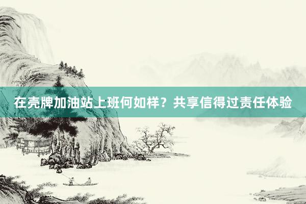 在壳牌加油站上班何如样？共享信得过责任体验