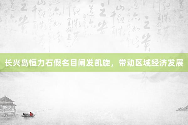 长兴岛恒力石假名目阐发凯旋，带动区域经济发展