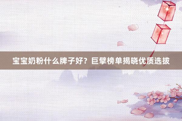 宝宝奶粉什么牌子好？巨擘榜单揭晓优质选拔
